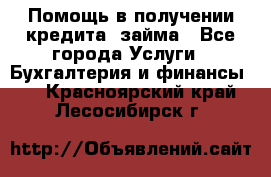Помощь в получении кредита, займа - Все города Услуги » Бухгалтерия и финансы   . Красноярский край,Лесосибирск г.